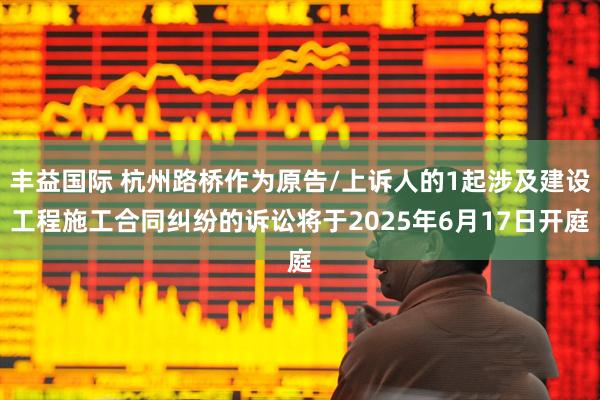 丰益国际 杭州路桥作为原告/上诉人的1起涉及建设工程施工合同纠纷的诉讼将于2025年6月17日开庭
