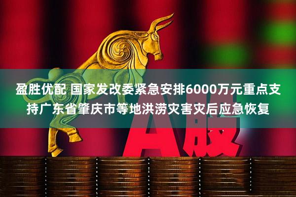 盈胜优配 国家发改委紧急安排6000万元重点支持广东省肇庆市等地洪涝灾害灾后应急恢复