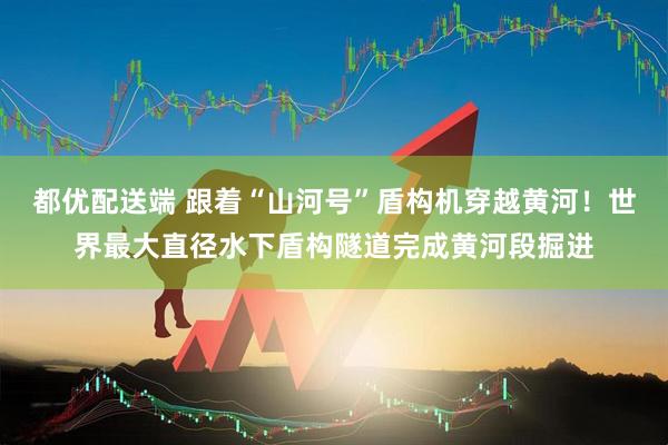 都优配送端 跟着“山河号”盾构机穿越黄河！世界最大直径水下盾构隧道完成黄河段掘进