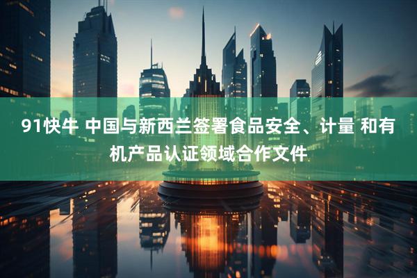 91快牛 中国与新西兰签署食品安全、计量 和有机产品认证领域合作文件