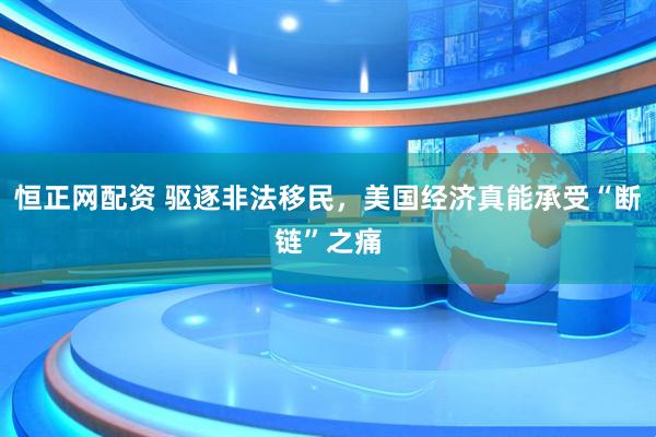 恒正网配资 驱逐非法移民，美国经济真能承受“断链”之痛