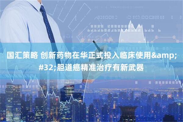 国汇策略 创新药物在华正式投入临床使用&#32;胆道癌精准治疗有新武器