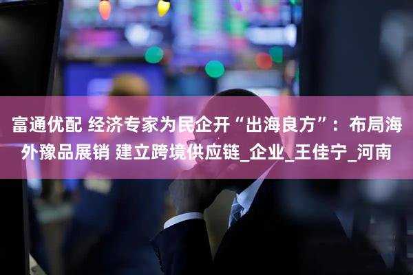 富通优配 经济专家为民企开“出海良方”：布局海外豫品展销 建立跨境供应链_企业_王佳宁_河南