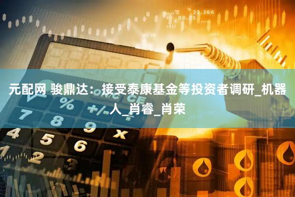元配网 骏鼎达：接受泰康基金等投资者调研_机器人_肖睿_肖荣