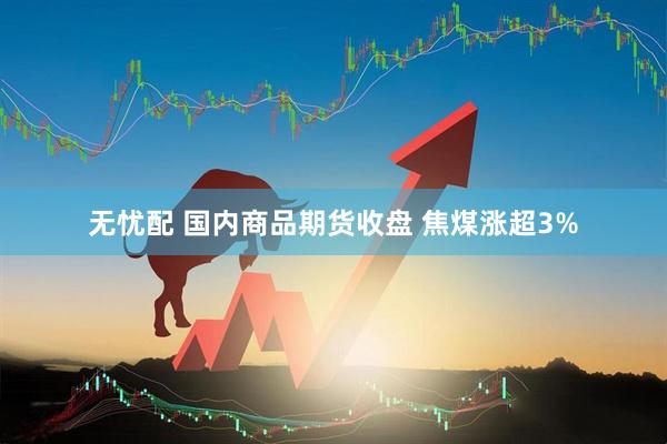 无忧配 国内商品期货收盘 焦煤涨超3%