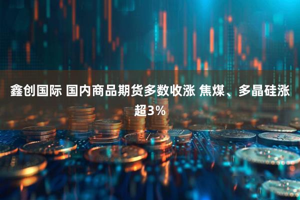 鑫创国际 国内商品期货多数收涨 焦煤、多晶硅涨超3%