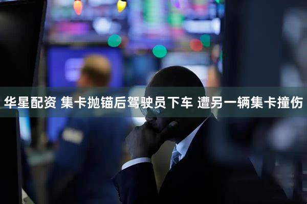 华星配资 集卡抛锚后驾驶员下车 遭另一辆集卡撞伤