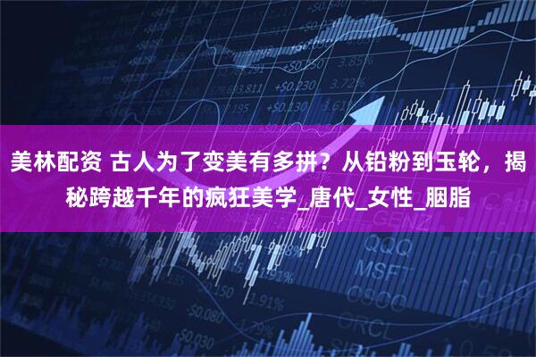 美林配资 古人为了变美有多拼？从铅粉到玉轮，揭秘跨越千年的疯狂美学_唐代_女性_胭脂