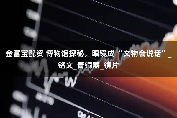 金富宝配资 博物馆探秘，眼镜成 “文物会说话”_铭文_青铜器_镜片