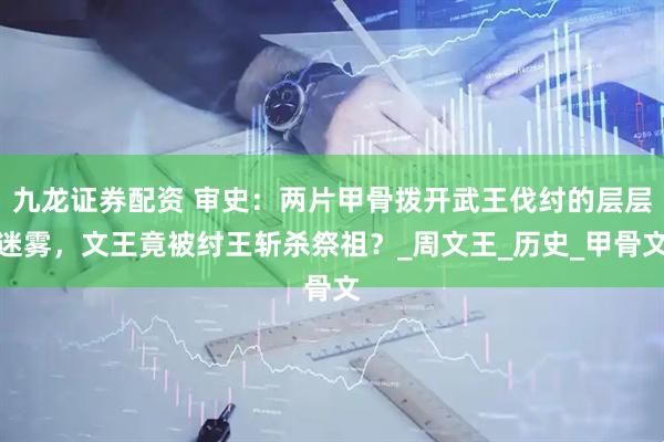 九龙证券配资 审史：两片甲骨拨开武王伐纣的层层迷雾，文王竟被纣王斩杀祭祖？_周文王_历史_甲骨文