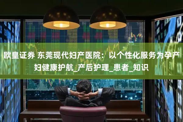 欧皇证券 东莞现代妇产医院：以个性化服务为孕产妇健康护航_产后护理_患者_知识