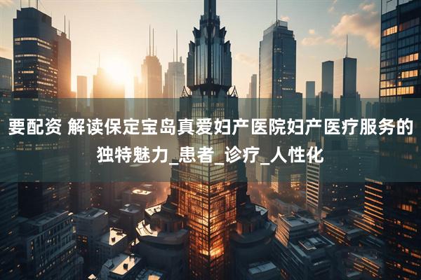 要配资 解读保定宝岛真爱妇产医院妇产医疗服务的独特魅力_患者_诊疗_人性化
