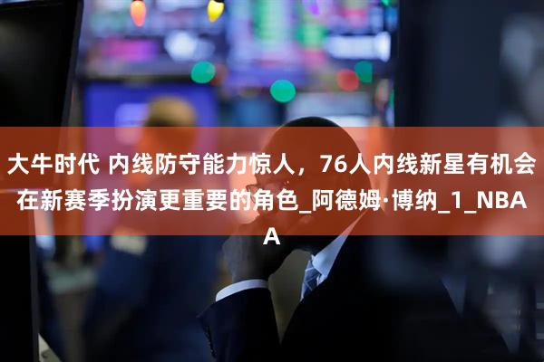 大牛时代 内线防守能力惊人，76人内线新星有机会在新赛季扮演更重要的角色_阿德姆·博纳_1_NBA