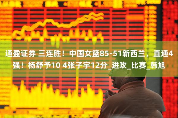 通盈证券 三连胜！中国女篮85-51新西兰，直通4强！杨舒予10 4张子宇12分_进攻_比赛_韩旭