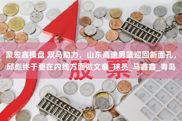 聚宏鑫操盘 双马助力，山东高速男篮迎回新面孔，邱彪终于要在内线方面做文章_球员_马鑫鑫_青岛