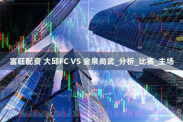 富旺配资 大邱FC VS 金泉尚武_分析_比赛_主场
