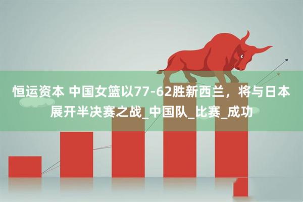 恒运资本 中国女篮以77-62胜新西兰，将与日本展开半决赛之战_中国队_比赛_成功