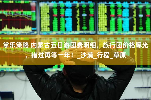 掌乐策略 内蒙古五日游团费明细，旅行团价格曝光，错过再等一年！_沙漠_行程_草原