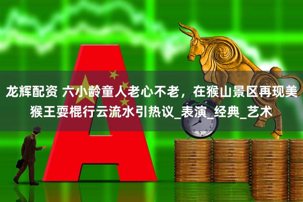 龙辉配资 六小龄童人老心不老，在猴山景区再现美猴王耍棍行云流水引热议_表演_经典_艺术