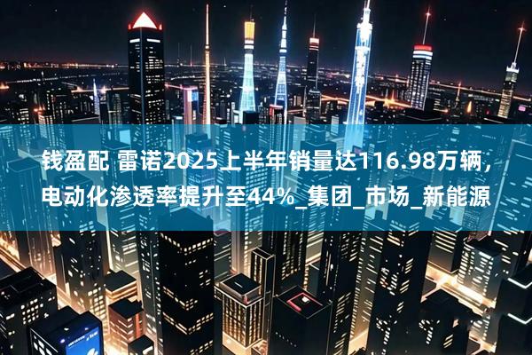 钱盈配 雷诺2025上半年销量达116.98万辆，电动化渗透率提升至44%_集团_市场_新能源