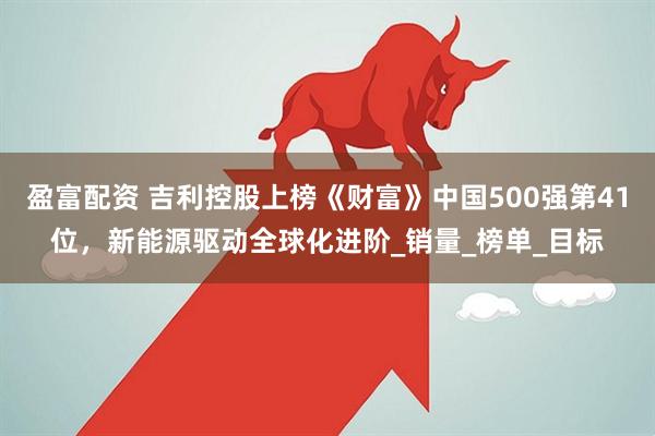 盈富配资 吉利控股上榜《财富》中国500强第41位，新能源驱动全球化进阶_销量_榜单_目标