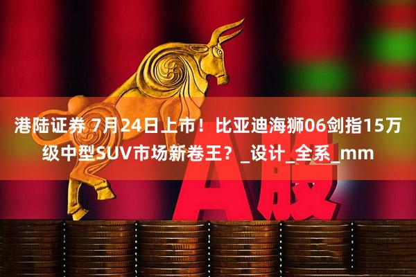 港陆证券 7月24日上市！比亚迪海狮06剑指15万级中型SUV市场新卷王？_设计_全系_mm
