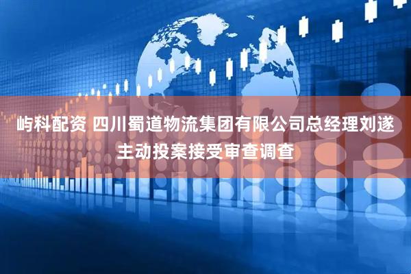 屿科配资 四川蜀道物流集团有限公司总经理刘遂主动投案接受审查调查