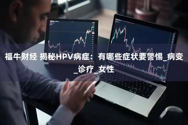 福牛财经 揭秘HPV病症：有哪些症状要警惕_病变_诊疗_女性