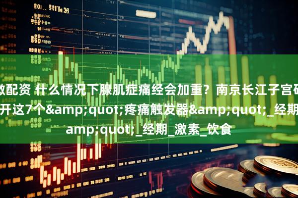 微配资 什么情况下腺肌症痛经会加重？南京长江子宫研究苑教你避开这7个&quot;疼痛触发器&quot;_经期_激素_饮食
