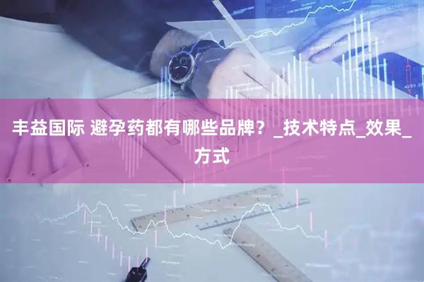 丰益国际 避孕药都有哪些品牌？_技术特点_效果_方式