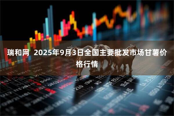 瑞和网  2025年9月3日全国主要批发市场甘薯价格行情