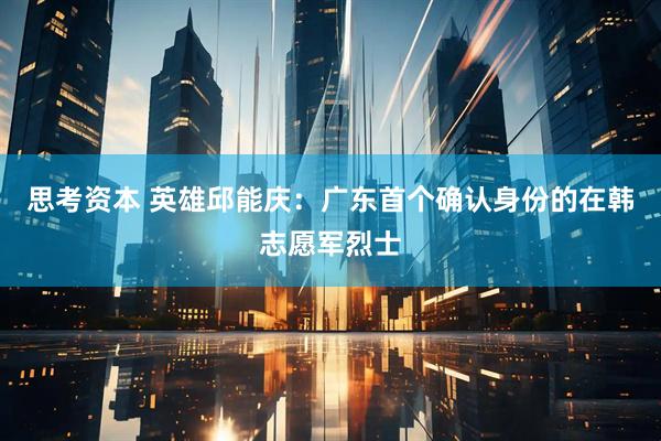 思考资本 英雄邱能庆：广东首个确认身份的在韩志愿军烈士