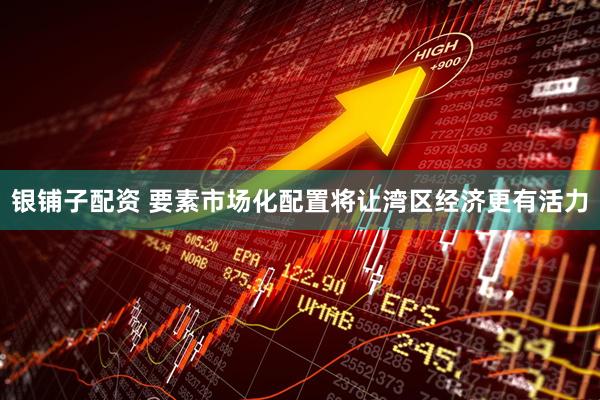 银铺子配资 要素市场化配置将让湾区经济更有活力
