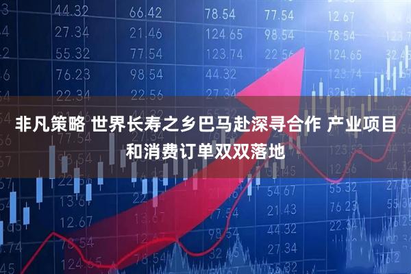 非凡策略 世界长寿之乡巴马赴深寻合作 产业项目和消费订单双双落地