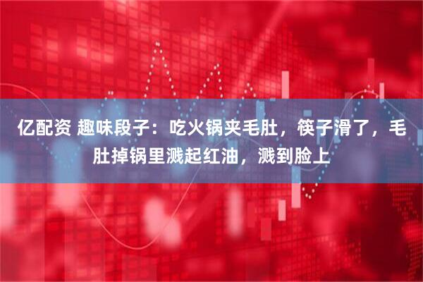 亿配资 趣味段子：吃火锅夹毛肚，筷子滑了，毛肚掉锅里溅起红油，溅到脸上