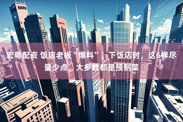 宏粤配资 饭店老板“爆料”，下饭店时，这6样尽量少点，大多数都是预制菜
