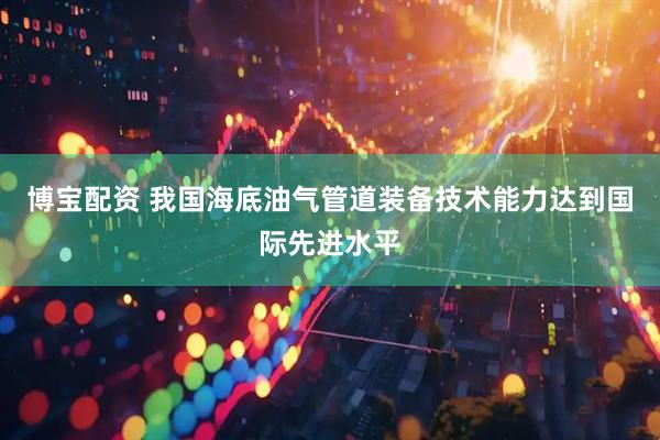 博宝配资 我国海底油气管道装备技术能力达到国际先进水平
