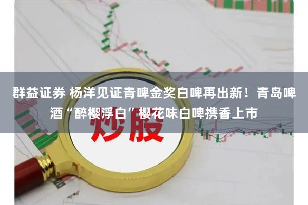群益证券 杨洋见证青啤金奖白啤再出新！青岛啤酒“醉樱浮白”樱花味白啤携香上市