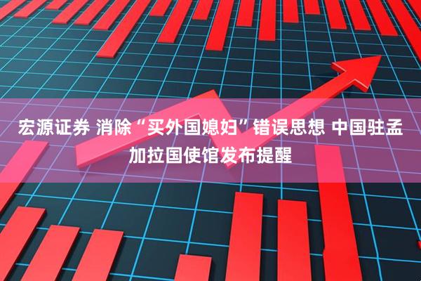 宏源证券 消除“买外国媳妇”错误思想 中国驻孟加拉国使馆发布提醒