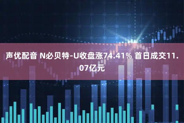 声优配音 N必贝特-U收盘涨74.41% 首日成交11.07亿元